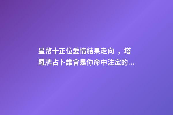 星幣十正位愛情結果走向，塔羅牌占卜誰會是你命中注定的緣分-第1張-觀點-玄機派